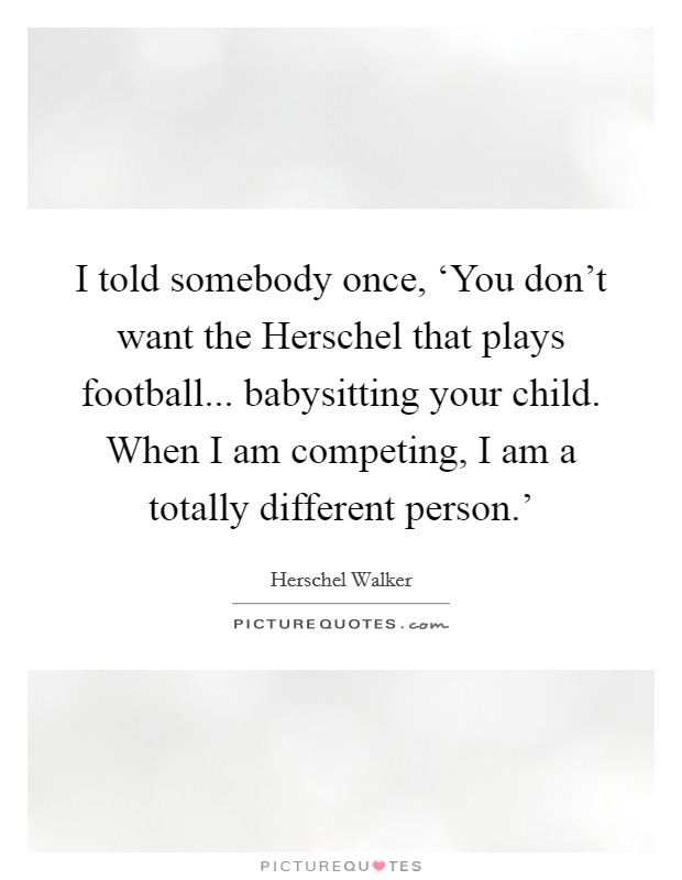 I told somebody once, ‘You don't want the Herschel that plays football... babysitting your child. When I am competing, I am a totally different person.' Picture Quote #1