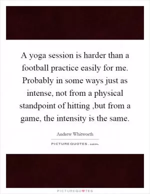 A yoga session is harder than a football practice easily for me. Probably in some ways just as intense, not from a physical standpoint of hitting ,but from a game, the intensity is the same Picture Quote #1