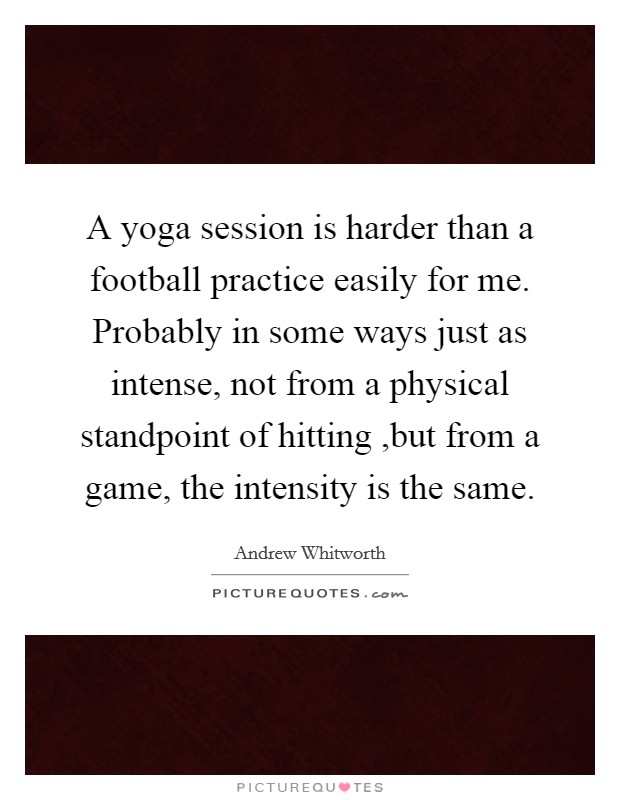 A yoga session is harder than a football practice easily for me. Probably in some ways just as intense, not from a physical standpoint of hitting ,but from a game, the intensity is the same. Picture Quote #1