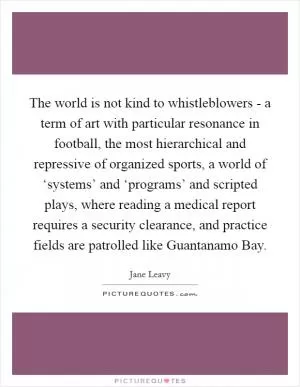 The world is not kind to whistleblowers - a term of art with particular resonance in football, the most hierarchical and repressive of organized sports, a world of ‘systems’ and ‘programs’ and scripted plays, where reading a medical report requires a security clearance, and practice fields are patrolled like Guantanamo Bay Picture Quote #1