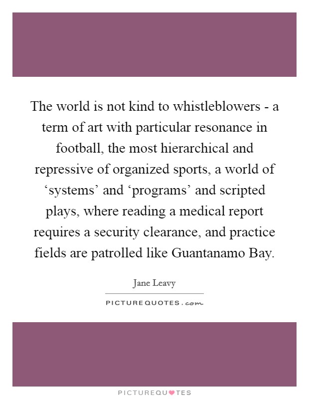 The world is not kind to whistleblowers - a term of art with particular resonance in football, the most hierarchical and repressive of organized sports, a world of ‘systems' and ‘programs' and scripted plays, where reading a medical report requires a security clearance, and practice fields are patrolled like Guantanamo Bay. Picture Quote #1