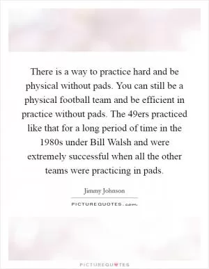 There is a way to practice hard and be physical without pads. You can still be a physical football team and be efficient in practice without pads. The 49ers practiced like that for a long period of time in the 1980s under Bill Walsh and were extremely successful when all the other teams were practicing in pads Picture Quote #1