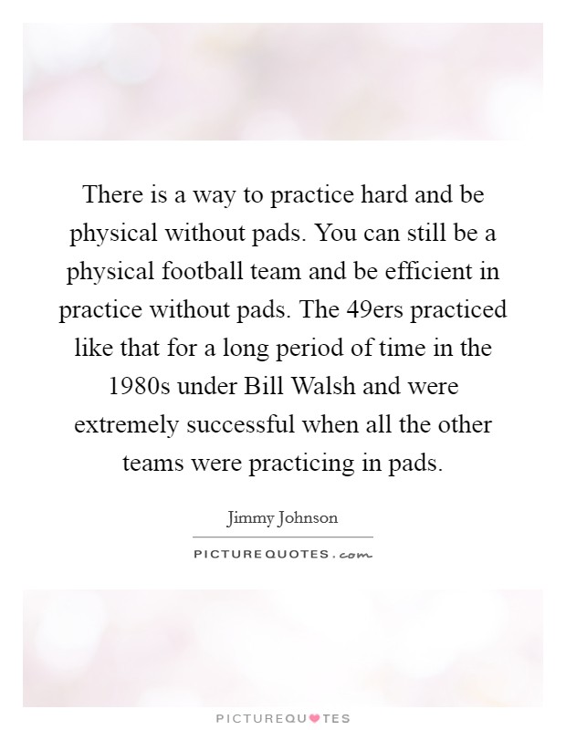 There is a way to practice hard and be physical without pads. You can still be a physical football team and be efficient in practice without pads. The 49ers practiced like that for a long period of time in the 1980s under Bill Walsh and were extremely successful when all the other teams were practicing in pads. Picture Quote #1