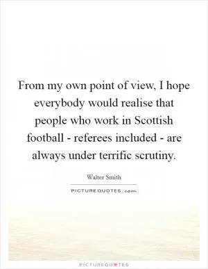 From my own point of view, I hope everybody would realise that people who work in Scottish football - referees included - are always under terrific scrutiny Picture Quote #1