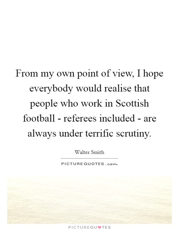 From my own point of view, I hope everybody would realise that people who work in Scottish football - referees included - are always under terrific scrutiny. Picture Quote #1
