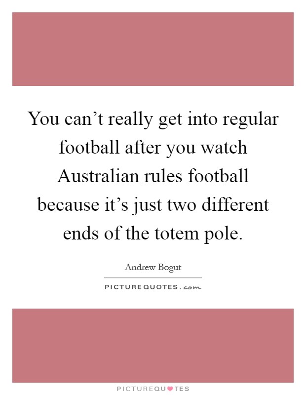 You can't really get into regular football after you watch Australian rules football because it's just two different ends of the totem pole. Picture Quote #1