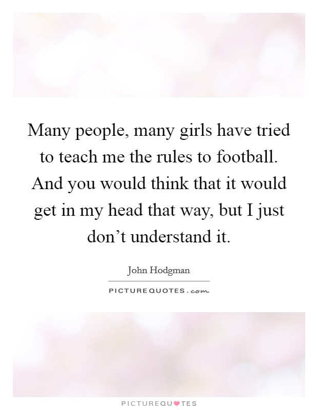 Many people, many girls have tried to teach me the rules to football. And you would think that it would get in my head that way, but I just don't understand it. Picture Quote #1
