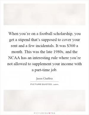 When you’re on a football scholarship, you get a stipend that’s supposed to cover your rent and a few incidentals. It was $360 a month. This was the late 1980s, and the NCAA has an interesting rule where you’re not allowed to supplement your income with a part-time job Picture Quote #1