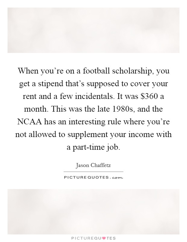 When you're on a football scholarship, you get a stipend that's supposed to cover your rent and a few incidentals. It was $360 a month. This was the late 1980s, and the NCAA has an interesting rule where you're not allowed to supplement your income with a part-time job. Picture Quote #1