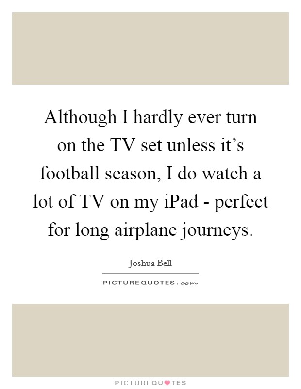Although I hardly ever turn on the TV set unless it's football season, I do watch a lot of TV on my iPad - perfect for long airplane journeys. Picture Quote #1
