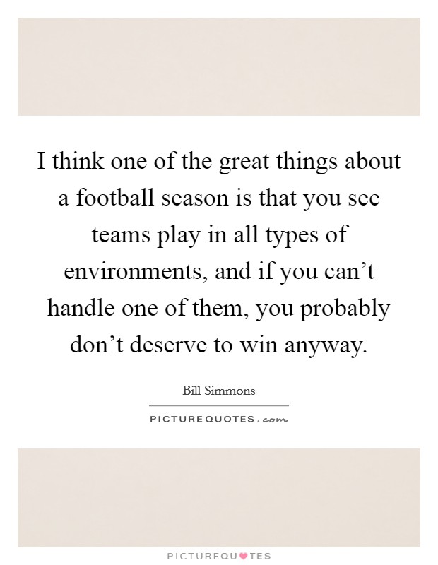 I think one of the great things about a football season is that you see teams play in all types of environments, and if you can't handle one of them, you probably don't deserve to win anyway. Picture Quote #1