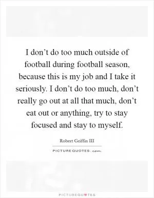I don’t do too much outside of football during football season, because this is my job and I take it seriously. I don’t do too much, don’t really go out at all that much, don’t eat out or anything, try to stay focused and stay to myself Picture Quote #1