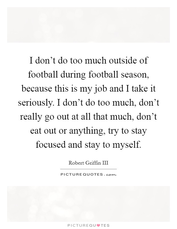I don't do too much outside of football during football season, because this is my job and I take it seriously. I don't do too much, don't really go out at all that much, don't eat out or anything, try to stay focused and stay to myself. Picture Quote #1