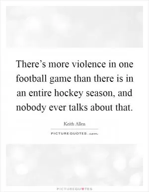There’s more violence in one football game than there is in an entire hockey season, and nobody ever talks about that Picture Quote #1