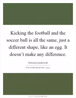 Kicking the football and the soccer ball is all the same, just a different shape, like an egg. It doesn’t make any difference Picture Quote #1