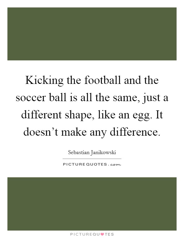 Kicking the football and the soccer ball is all the same, just a different shape, like an egg. It doesn't make any difference. Picture Quote #1