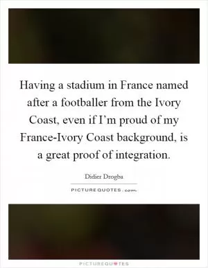 Having a stadium in France named after a footballer from the Ivory Coast, even if I’m proud of my France-Ivory Coast background, is a great proof of integration Picture Quote #1