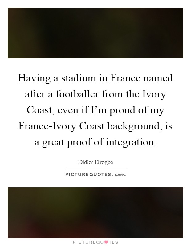 Having a stadium in France named after a footballer from the Ivory Coast, even if I'm proud of my France-Ivory Coast background, is a great proof of integration. Picture Quote #1