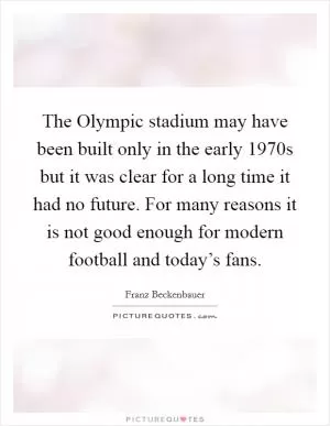 The Olympic stadium may have been built only in the early 1970s but it was clear for a long time it had no future. For many reasons it is not good enough for modern football and today’s fans Picture Quote #1
