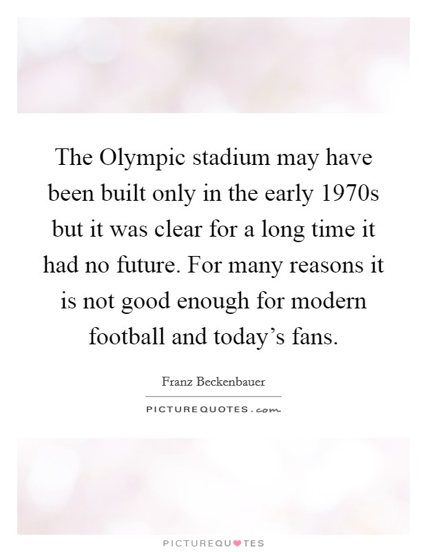The Olympic stadium may have been built only in the early 1970s but it was clear for a long time it had no future. For many reasons it is not good enough for modern football and today's fans. Picture Quote #1