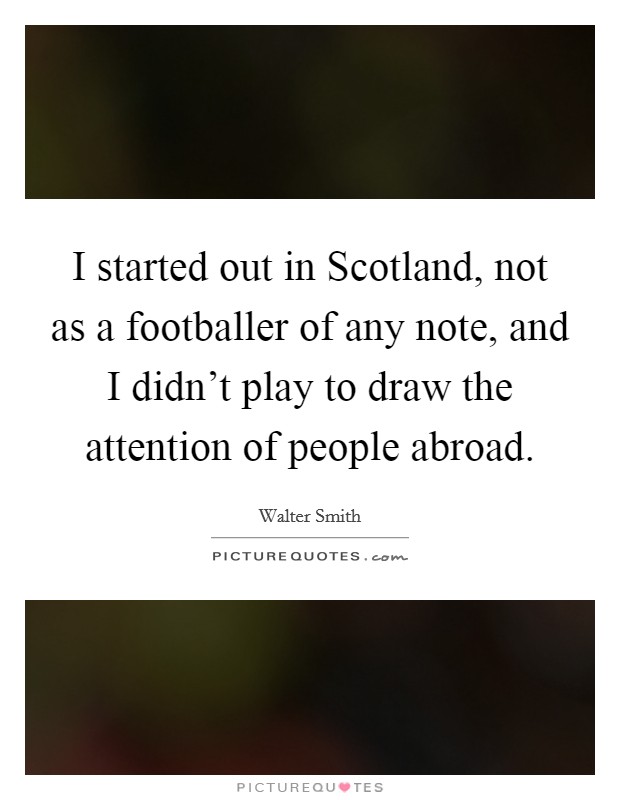 I started out in Scotland, not as a footballer of any note, and I didn't play to draw the attention of people abroad. Picture Quote #1