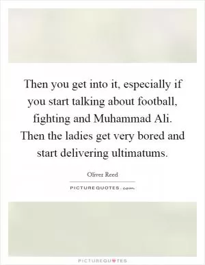 Then you get into it, especially if you start talking about football, fighting and Muhammad Ali. Then the ladies get very bored and start delivering ultimatums Picture Quote #1