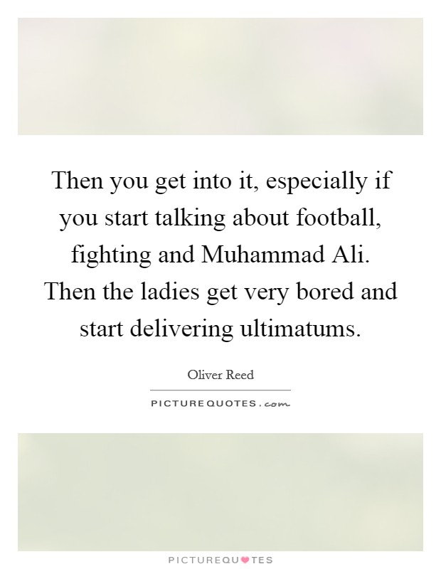 Then you get into it, especially if you start talking about football, fighting and Muhammad Ali. Then the ladies get very bored and start delivering ultimatums. Picture Quote #1