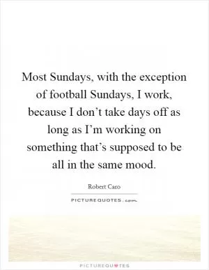 Most Sundays, with the exception of football Sundays, I work, because I don’t take days off as long as I’m working on something that’s supposed to be all in the same mood Picture Quote #1