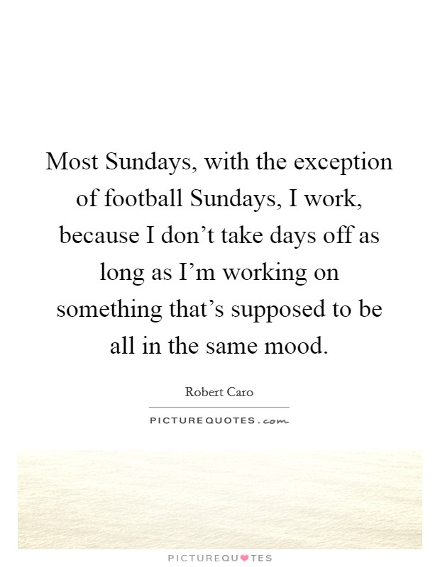 Most Sundays, with the exception of football Sundays, I work, because I don't take days off as long as I'm working on something that's supposed to be all in the same mood. Picture Quote #1