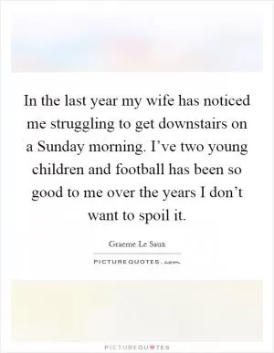 In the last year my wife has noticed me struggling to get downstairs on a Sunday morning. I’ve two young children and football has been so good to me over the years I don’t want to spoil it Picture Quote #1