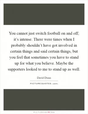 You cannot just switch football on and off; it’s intense. There were times when I probably shouldn’t have got involved in certain things and said certain things, but you feel that sometimes you have to stand up for what you believe. Maybe the supporters looked to me to stand up as well Picture Quote #1