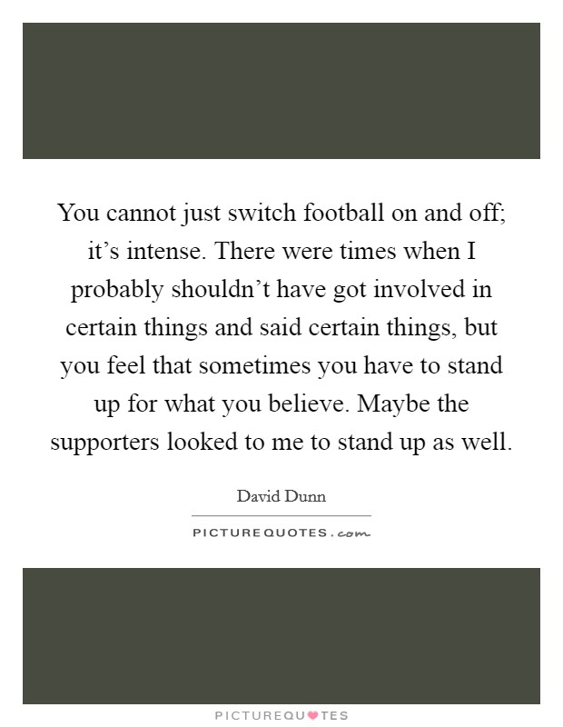 You cannot just switch football on and off; it's intense. There were times when I probably shouldn't have got involved in certain things and said certain things, but you feel that sometimes you have to stand up for what you believe. Maybe the supporters looked to me to stand up as well. Picture Quote #1
