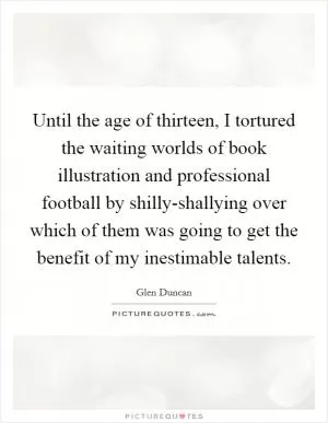 Until the age of thirteen, I tortured the waiting worlds of book illustration and professional football by shilly-shallying over which of them was going to get the benefit of my inestimable talents Picture Quote #1