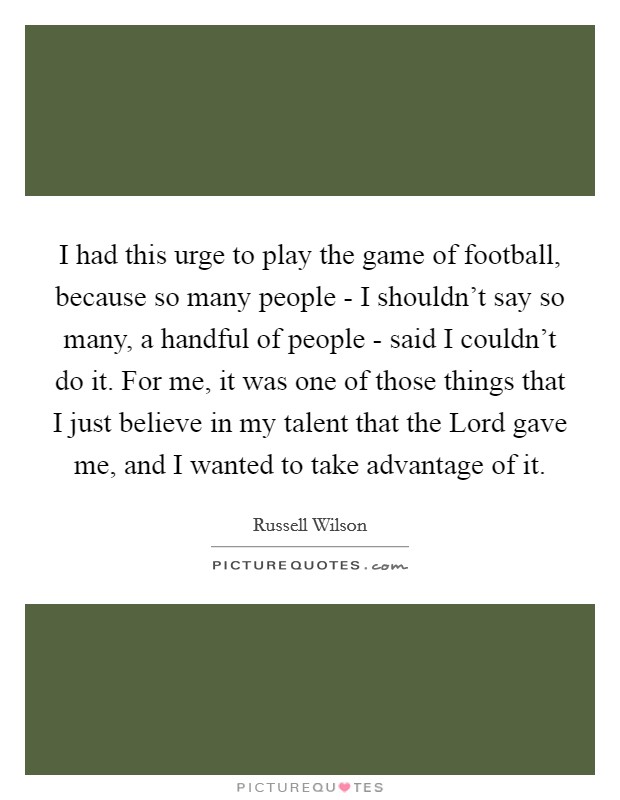 I had this urge to play the game of football, because so many people - I shouldn't say so many, a handful of people - said I couldn't do it. For me, it was one of those things that I just believe in my talent that the Lord gave me, and I wanted to take advantage of it. Picture Quote #1