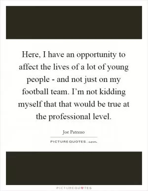 Here, I have an opportunity to affect the lives of a lot of young people - and not just on my football team. I’m not kidding myself that that would be true at the professional level Picture Quote #1