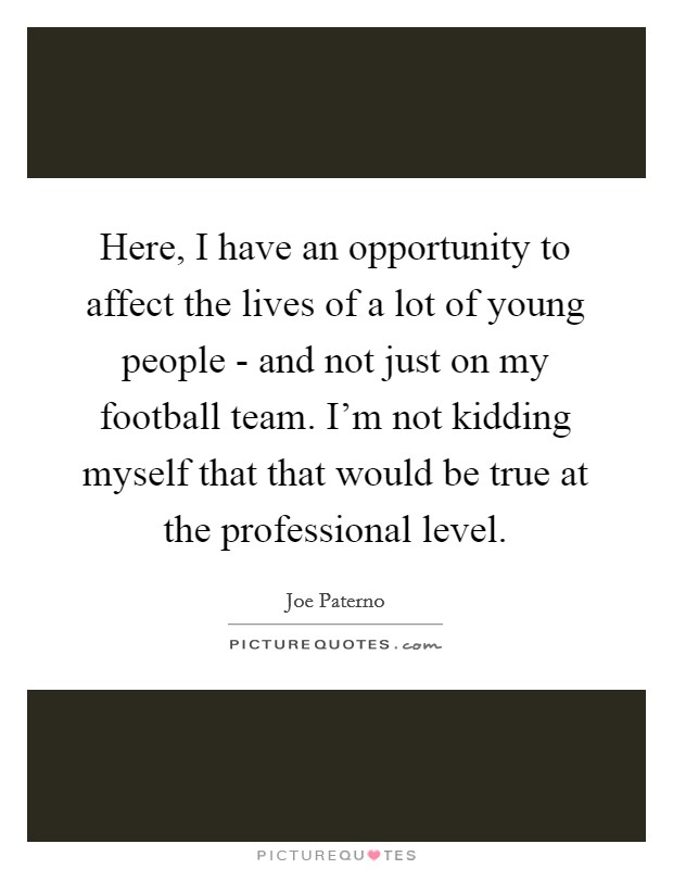 Here, I have an opportunity to affect the lives of a lot of young people - and not just on my football team. I'm not kidding myself that that would be true at the professional level. Picture Quote #1