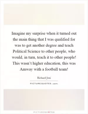 Imagine my surprise when it turned out the main thing that I was qualified for was to get another degree and teach Political Science to other people, who would, in turn, teach it to other people! This wasn’t higher education, this was Amway with a football team! Picture Quote #1