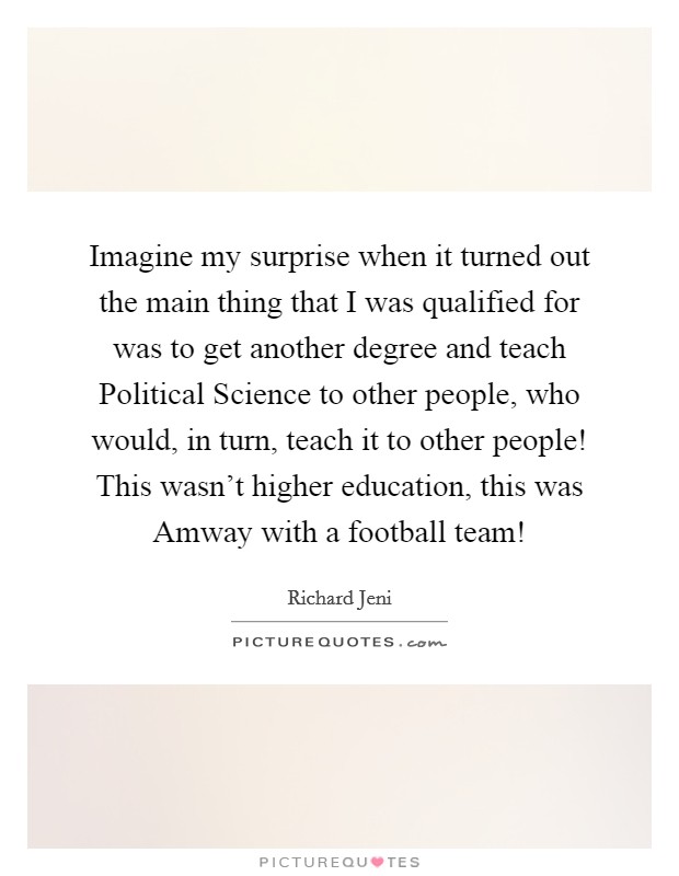 Imagine my surprise when it turned out the main thing that I was qualified for was to get another degree and teach Political Science to other people, who would, in turn, teach it to other people! This wasn't higher education, this was Amway with a football team! Picture Quote #1
