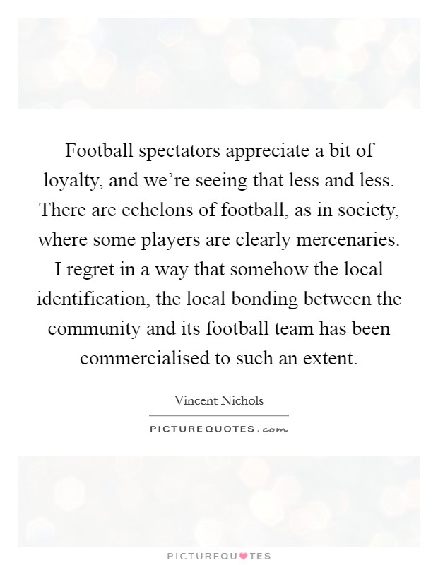 Football spectators appreciate a bit of loyalty, and we're seeing that less and less. There are echelons of football, as in society, where some players are clearly mercenaries. I regret in a way that somehow the local identification, the local bonding between the community and its football team has been commercialised to such an extent. Picture Quote #1