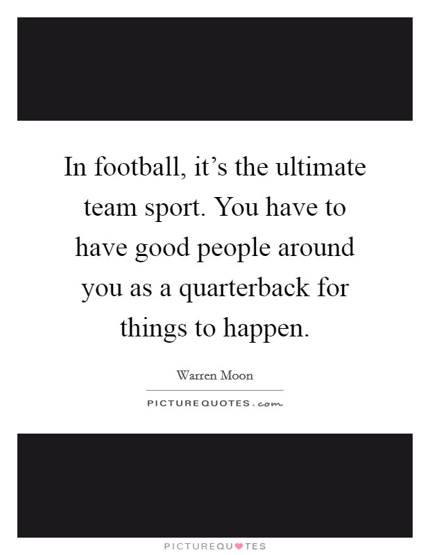 In football, it's the ultimate team sport. You have to have good people around you as a quarterback for things to happen. Picture Quote #1