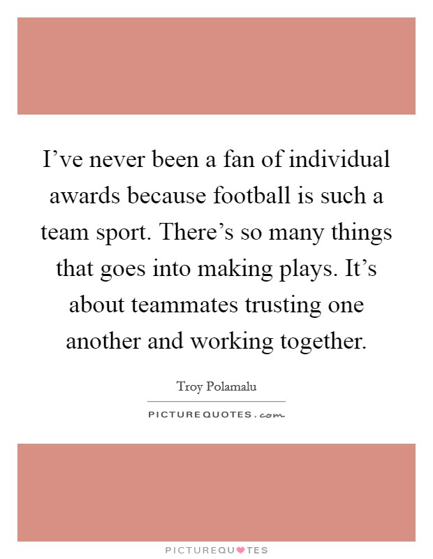 I've never been a fan of individual awards because football is such a team sport. There's so many things that goes into making plays. It's about teammates trusting one another and working together. Picture Quote #1