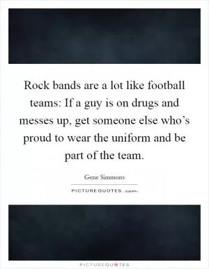 Rock bands are a lot like football teams: If a guy is on drugs and messes up, get someone else who’s proud to wear the uniform and be part of the team Picture Quote #1