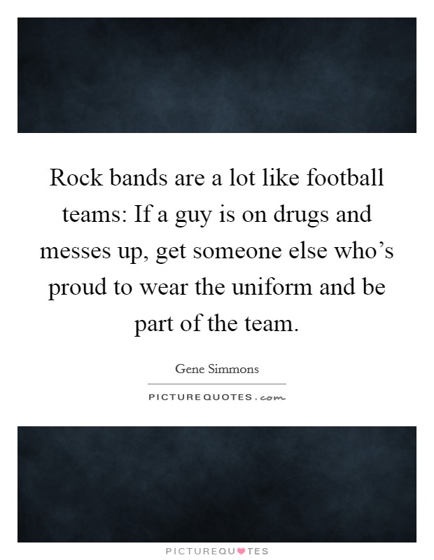 Rock bands are a lot like football teams: If a guy is on drugs and messes up, get someone else who's proud to wear the uniform and be part of the team. Picture Quote #1
