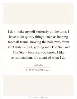 I don’t take myself seriously all the time; I have to do quirky things, such as helping football teams, moving the ball away from McAllister’s foot, getting into The Sun and The Star - because, you know, I like sensationalism, it’s a part of what I do Picture Quote #1