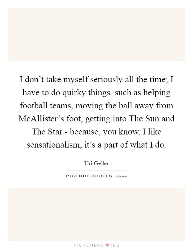 I don't take myself seriously all the time; I have to do quirky things, such as helping football teams, moving the ball away from McAllister's foot, getting into The Sun and The Star - because, you know, I like sensationalism, it's a part of what I do. Picture Quote #1