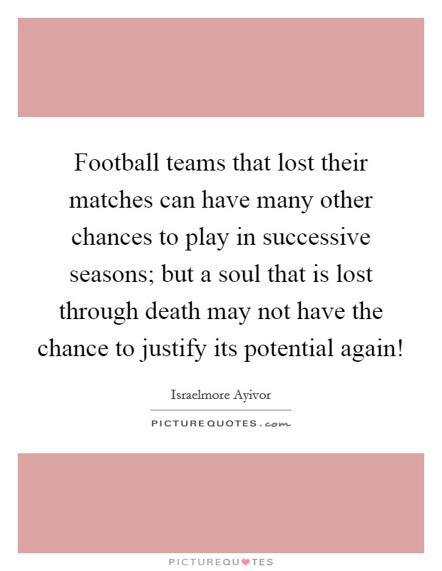 Football teams that lost their matches can have many other chances to play in successive seasons; but a soul that is lost through death may not have the chance to justify its potential again! Picture Quote #1
