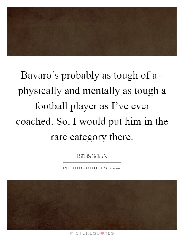 Bavaro's probably as tough of a - physically and mentally as tough a football player as I've ever coached. So, I would put him in the rare category there. Picture Quote #1