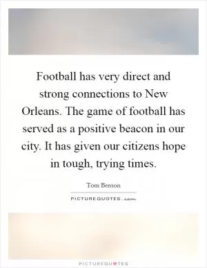 Football has very direct and strong connections to New Orleans. The game of football has served as a positive beacon in our city. It has given our citizens hope in tough, trying times Picture Quote #1