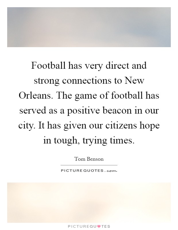 Football has very direct and strong connections to New Orleans. The game of football has served as a positive beacon in our city. It has given our citizens hope in tough, trying times. Picture Quote #1
