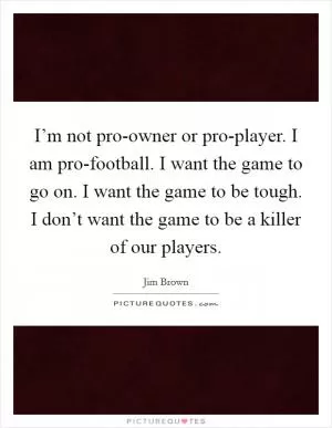 I’m not pro-owner or pro-player. I am pro-football. I want the game to go on. I want the game to be tough. I don’t want the game to be a killer of our players Picture Quote #1